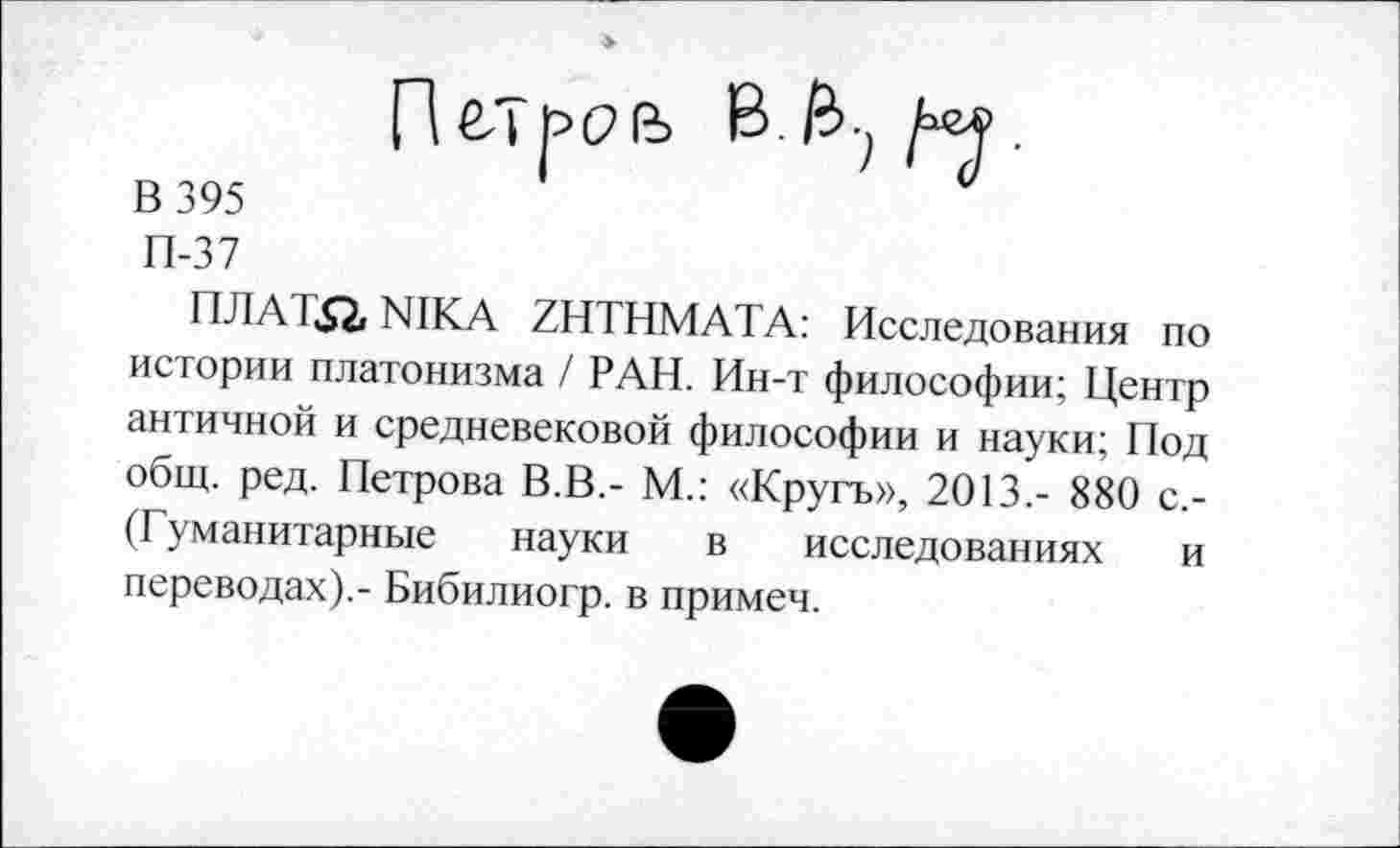 ﻿В 395
П-37
ПЛАТ^2, NIKA ZHTHMATA: Исследования по истории платонизма / РАН. Ин-т философии; Центр античной и средневековой философии и науки; Под общ. ред. Петрова В.В,- М.: «Кругъ», 2013.- 880 с,-(Гуманитарные науки в исследованиях и переводах).- Бибилиогр. в примеч.